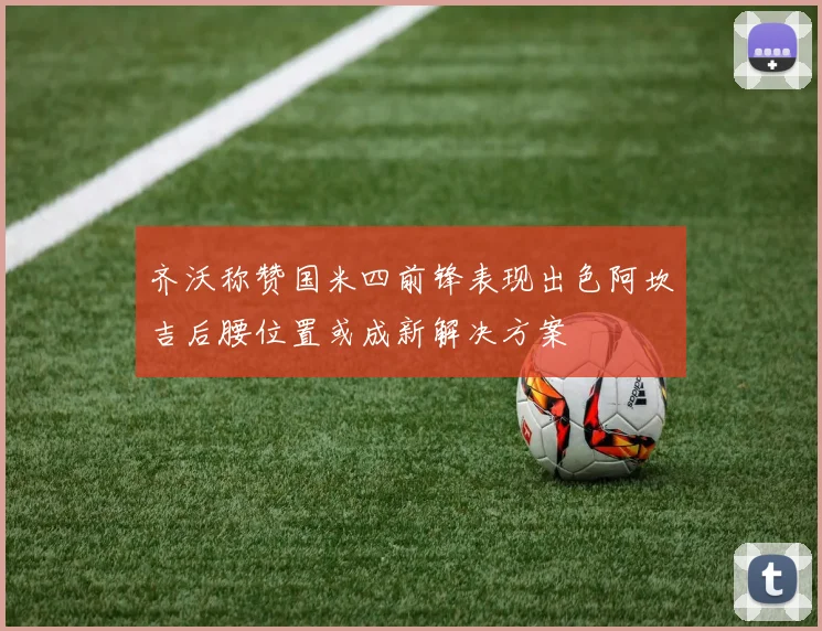 齐沃称赞国米四前锋表现出色阿坎吉后腰位置或成新解决方案