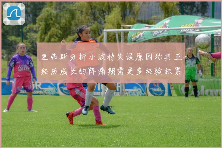 里弗斯分析小波特失误原因称其正经历成长的阵痛期需更多经验积累