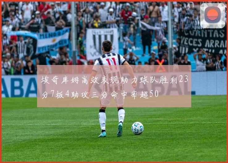 埃奇库姆高效表现助力球队胜利23分7板4助攻三分命中率超50