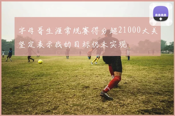 字母哥生涯常规赛得分超21000大关坚定表示我的目标仍未实现