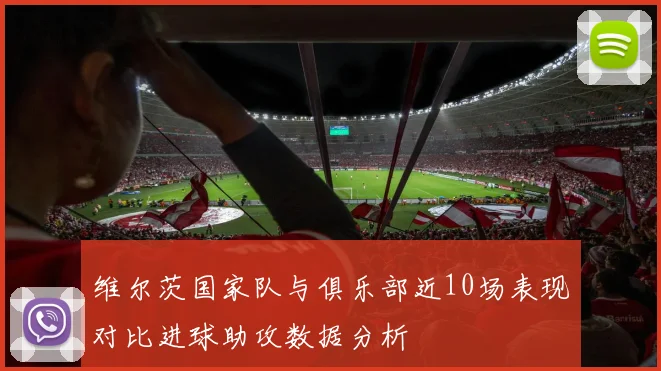 维尔茨国家队与俱乐部近10场表现对比进球助攻数据分析