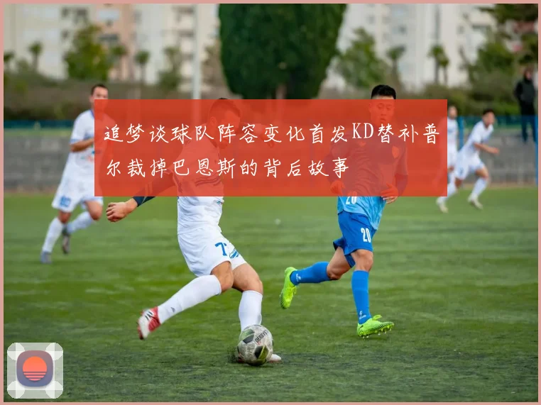 追梦谈球队阵容变化首发KD替补普尔裁掉巴恩斯的背后故事