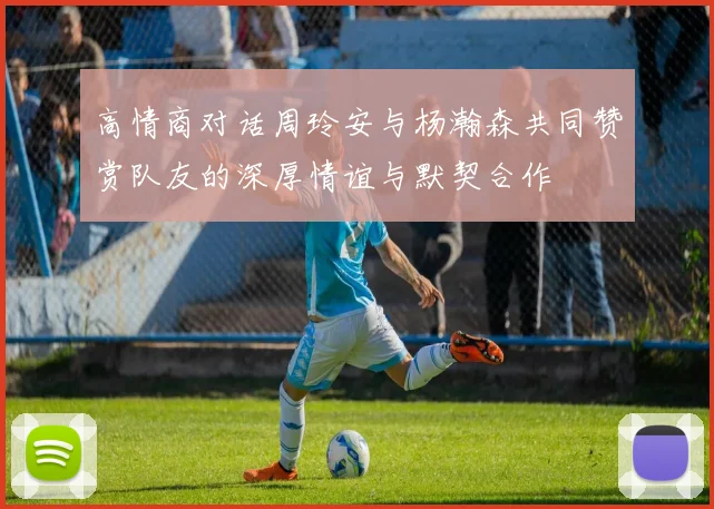 高情商对话周玲安与杨瀚森共同赞赏队友的深厚情谊与默契合作
