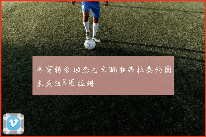 冬窗转会动态尤文瞄准弗拉泰西国米关注K图拉姆