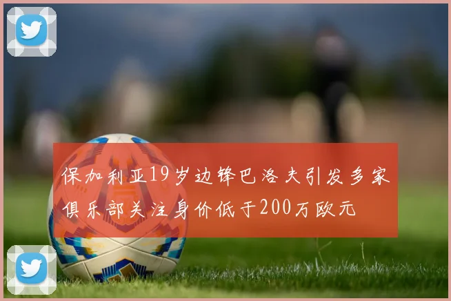 保加利亚19岁边锋巴洛夫引发多家俱乐部关注身价低于200万欧元