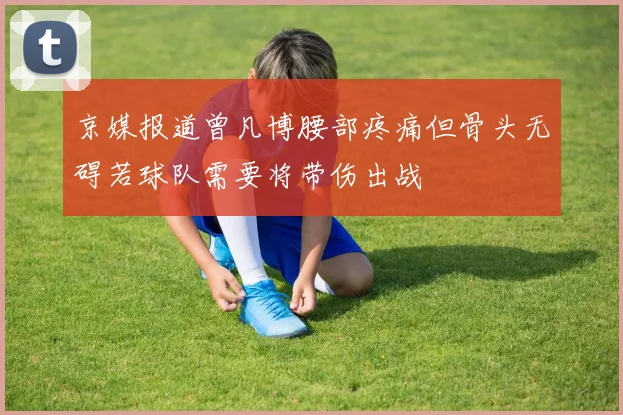 京媒报道曾凡博腰部疼痛但骨头无碍若球队需要将带伤出战