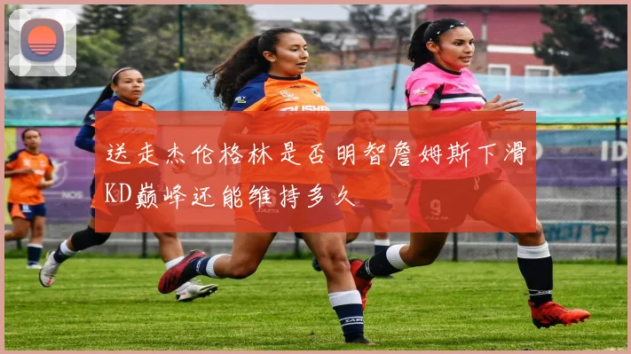 送走杰伦格林是否明智詹姆斯下滑KD巅峰还能维持多久