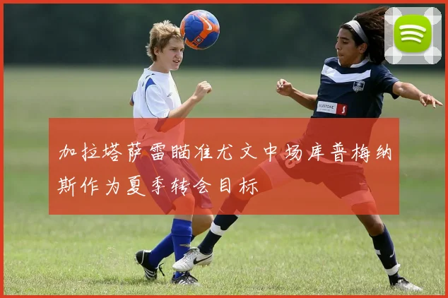 加拉塔萨雷瞄准尤文中场库普梅纳斯作为夏季转会目标