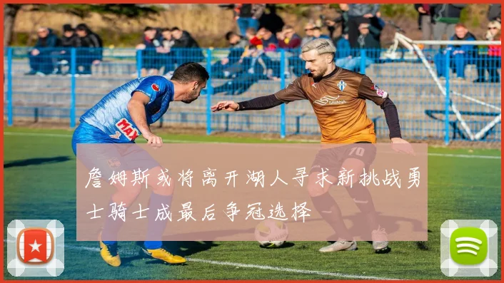 詹姆斯或将离开湖人寻求新挑战勇士骑士成最后争冠选择