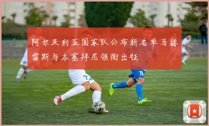 阿尔及利亚国家队公布新名单马赫雷斯与本塞拜尼领衔出征