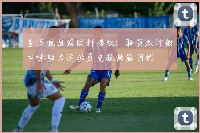 皇马抗抽筋饮料揭秘：腌黄瓜汁般口味助力运动员克服抽筋困扰