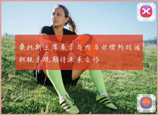 桑托斯主席表示与内马尔续约对话积极乐观期待未来合作