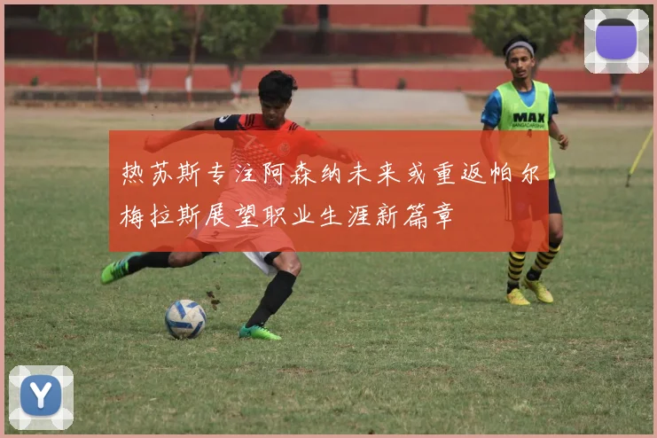 热苏斯专注阿森纳未来或重返帕尔梅拉斯展望职业生涯新篇章
