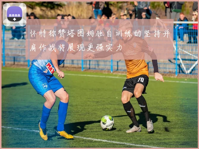 怀特称赞塔图姆独自训练的坚持并肩作战将展现更强实力