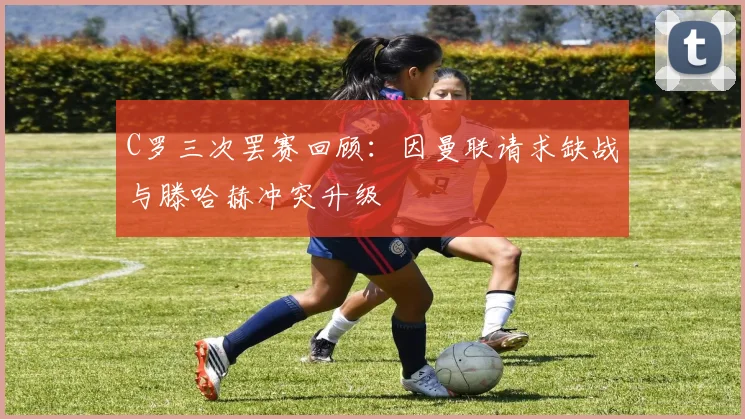 C罗三次罢赛回顾：因曼联请求缺战与滕哈赫冲突升级