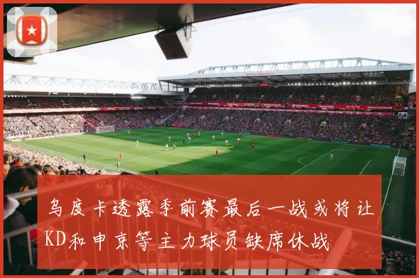 乌度卡透露季前赛最后一战或将让KD和申京等主力球员缺席休战
