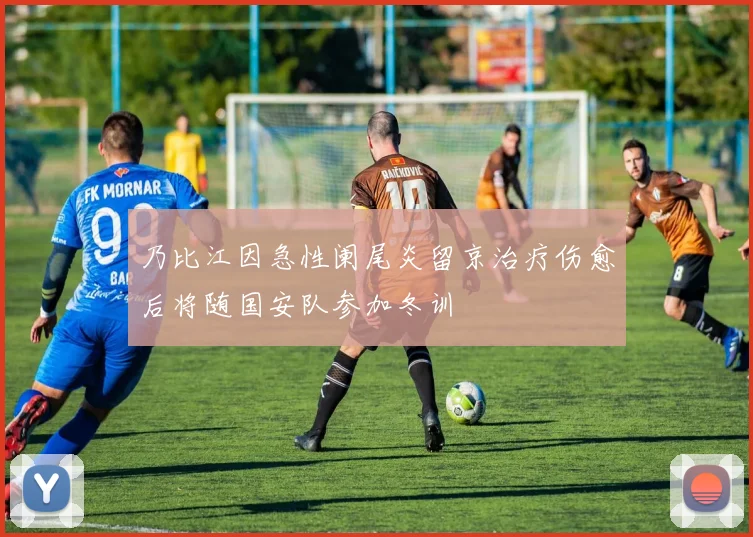乃比江因急性阑尾炎留京治疗伤愈后将随国安队参加冬训