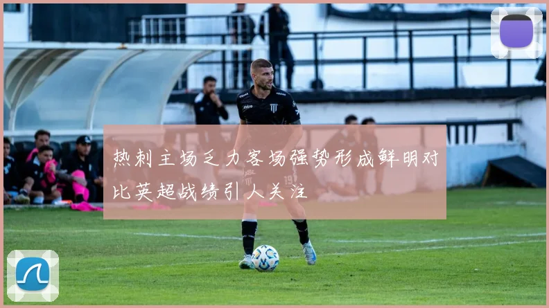 热刺主场乏力客场强势形成鲜明对比英超战绩引人关注