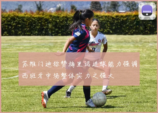 苏维门迪称赞梅里诺进球能力强调西班牙中场整体实力之强大