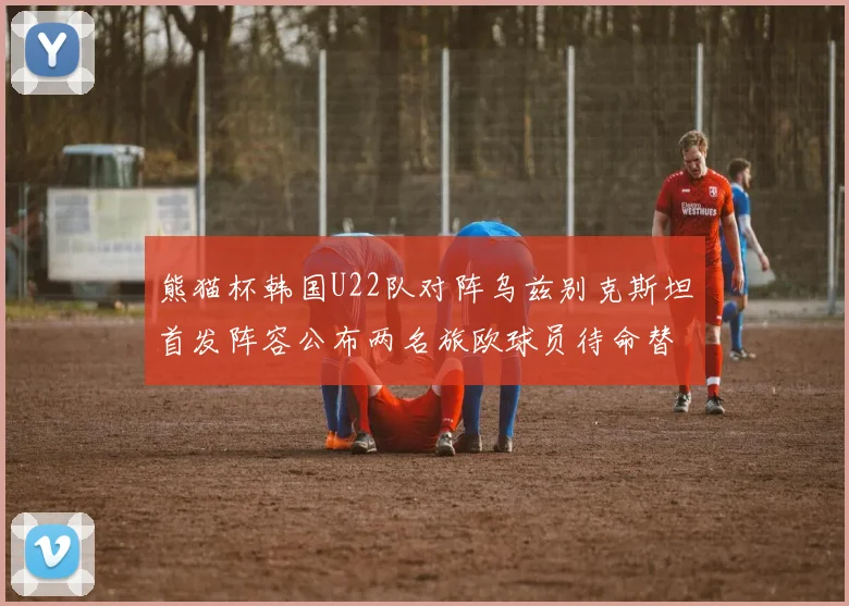 熊猫杯韩国U22队对阵乌兹别克斯坦首发阵容公布两名旅欧球员待命替补