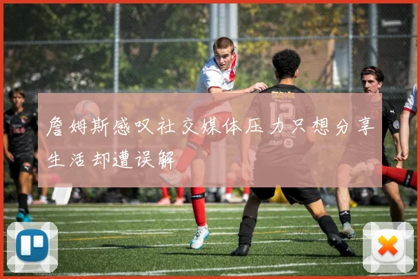 詹姆斯感叹社交媒体压力只想分享生活却遭误解