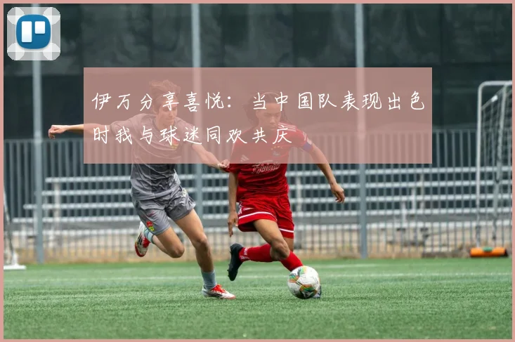 伊万分享喜悦：当中国队表现出色时我与球迷同欢共庆