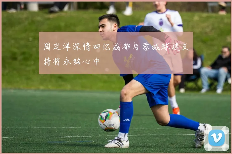 周定洋深情回忆成都与蓉城球迷支持将永铭心中