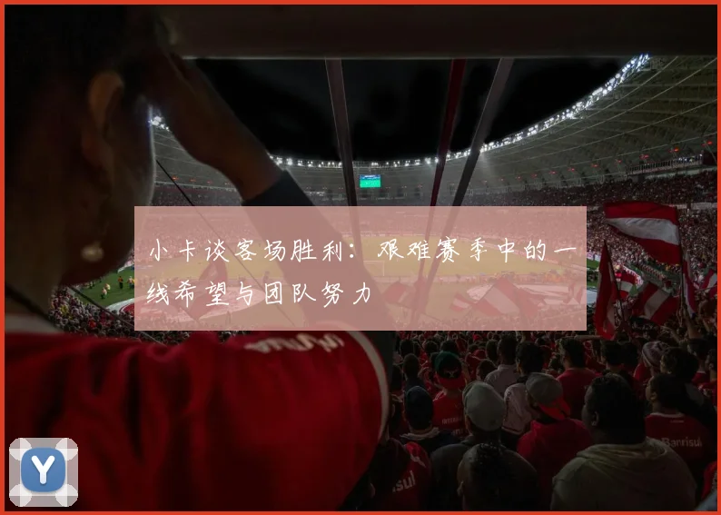 小卡谈客场胜利：艰难赛季中的一线希望与团队努力