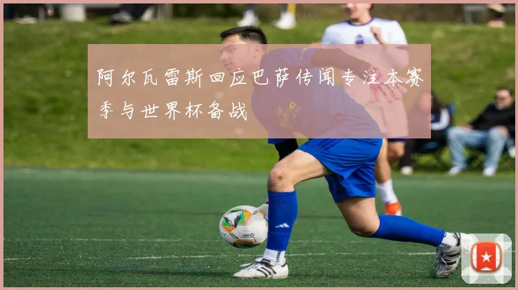 阿尔瓦雷斯回应巴萨传闻专注本赛季与世界杯备战