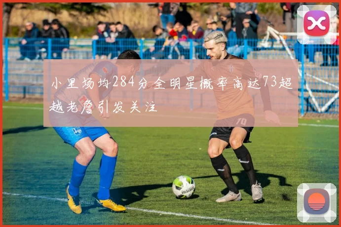 小里场均284分全明星概率高达73超越老詹引发关注