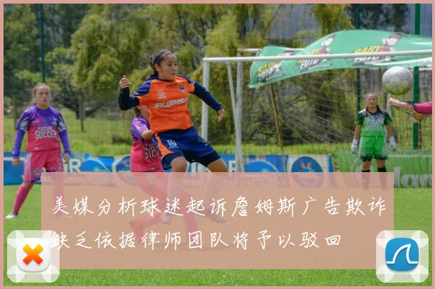 美媒分析球迷起诉詹姆斯广告欺诈缺乏依据律师团队将予以驳回