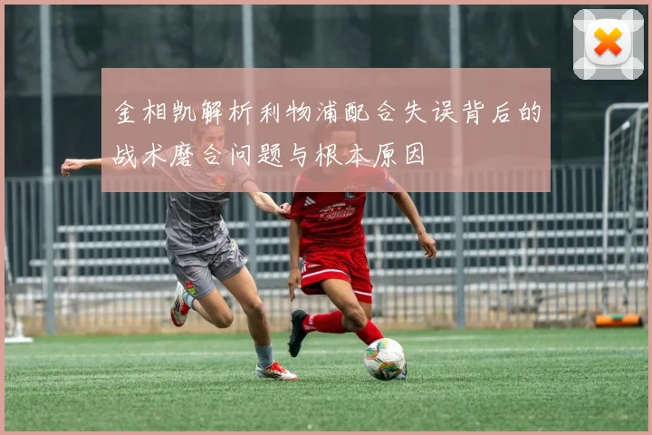 金相凯解析利物浦配合失误背后的战术磨合问题与根本原因