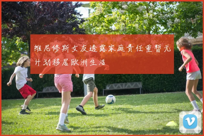 维尼修斯女友透露家庭责任重暂无计划移居欧洲生活