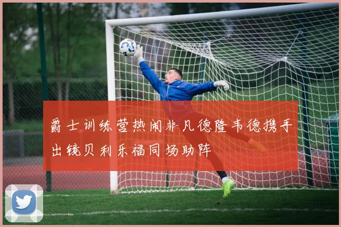 爵士训练营热闹非凡德隆韦德携手出镜贝利乐福同场助阵
