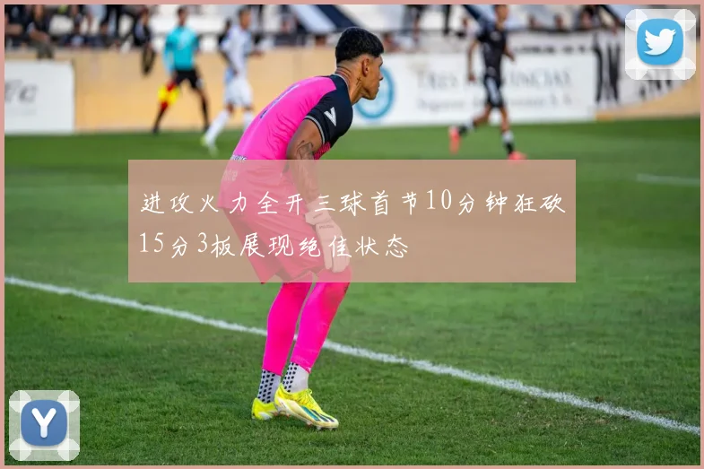 进攻火力全开三球首节10分钟狂砍15分3板展现绝佳状态