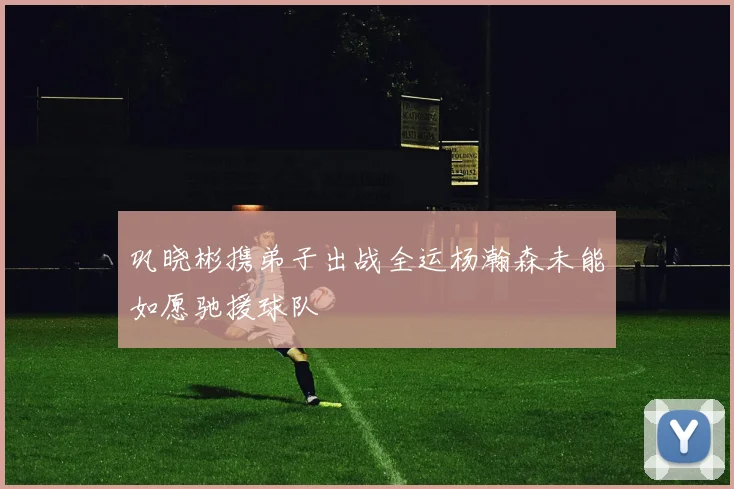 巩晓彬携弟子出战全运杨瀚森未能如愿驰援球队