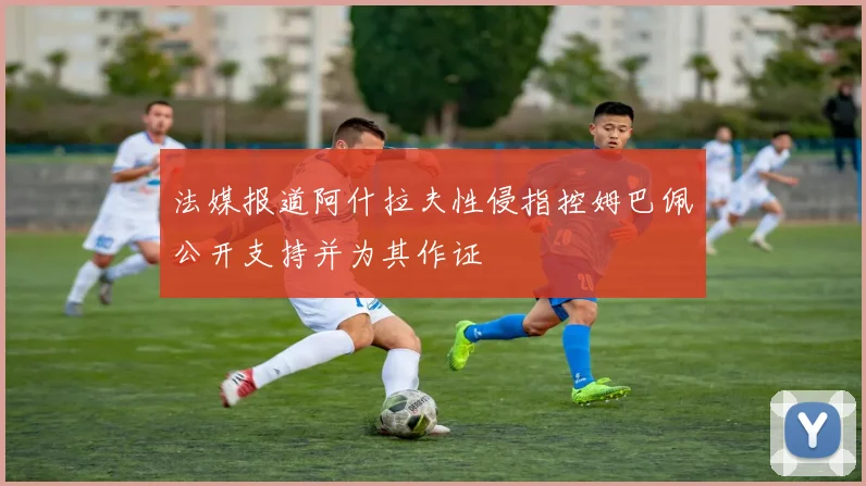 法媒报道阿什拉夫性侵指控姆巴佩公开支持并为其作证