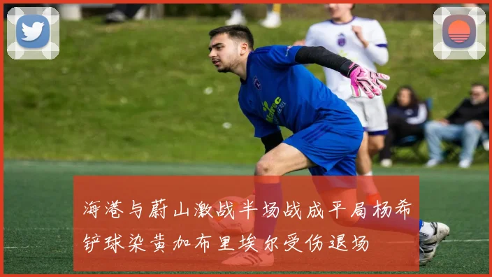 海港与蔚山激战半场战成平局杨希铲球染黄加布里埃尔受伤退场