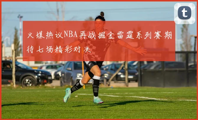 火媒热议NBA再战掘金雷霆系列赛期待七场精彩对决