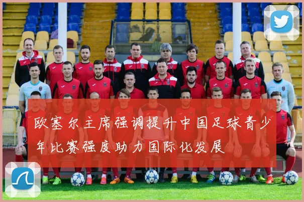 欧塞尔主席强调提升中国足球青少年比赛强度助力国际化发展