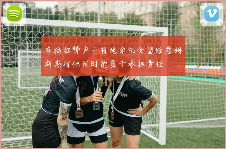夸梅称赞卢卡将绝杀机会留给詹姆斯期待他何时能勇于承担责任