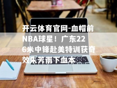 开云体育官网-血帽前NBA球星！广东226米中锋赴美特训获奇效朱芳雨下血本