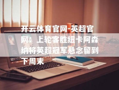 开云体育官网-英超官网：上轮客胜纽卡阿森纳将英超冠军悬念留到下周末