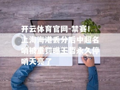 开云体育官网-禁赛！上海海港丢分后中超名哨被重罚曝王哲永久停哨天亮了