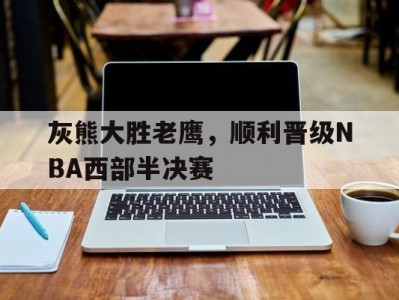 开云体育官网-灰熊大胜老鹰，顺利晋级NBA西部半决赛