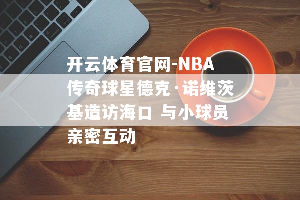 开云体育官网-NBA传奇球星德克·诺维茨基造访海口 与小球员亲密互动