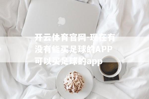 开云体育官网-现在有没有能买足球的APP可以买足球的app